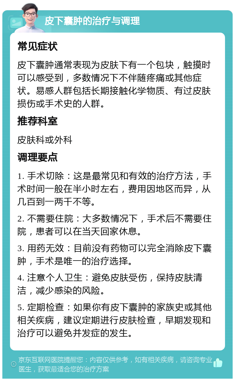 皮下囊肿的治疗与调理 常见症状 皮下囊肿通常表现为皮肤下有一个包块，触摸时可以感受到，多数情况下不伴随疼痛或其他症状。易感人群包括长期接触化学物质、有过皮肤损伤或手术史的人群。 推荐科室 皮肤科或外科 调理要点 1. 手术切除：这是最常见和有效的治疗方法，手术时间一般在半小时左右，费用因地区而异，从几百到一两千不等。 2. 不需要住院：大多数情况下，手术后不需要住院，患者可以在当天回家休息。 3. 用药无效：目前没有药物可以完全消除皮下囊肿，手术是唯一的治疗选择。 4. 注意个人卫生：避免皮肤受伤，保持皮肤清洁，减少感染的风险。 5. 定期检查：如果你有皮下囊肿的家族史或其他相关疾病，建议定期进行皮肤检查，早期发现和治疗可以避免并发症的发生。