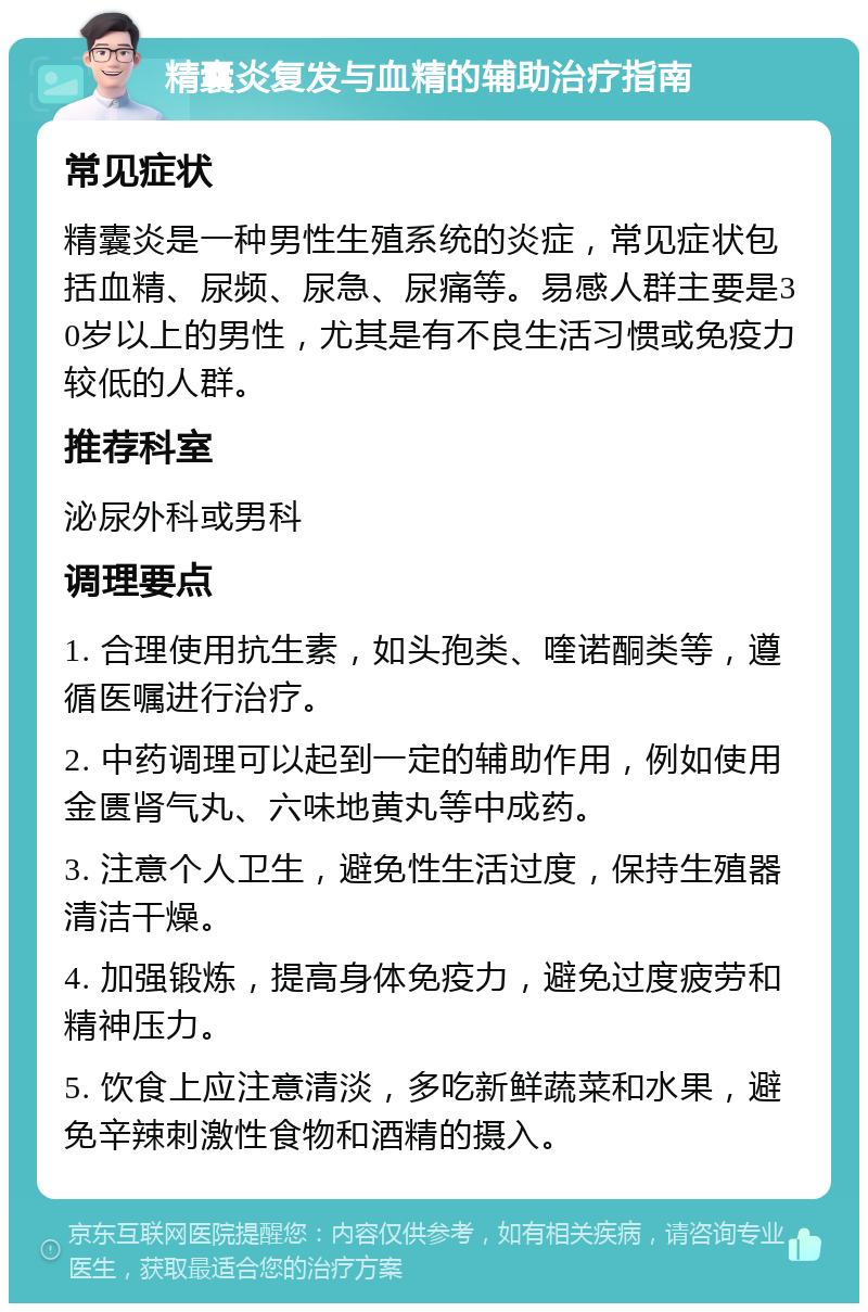 精囊炎复发与血精的辅助治疗指南 常见症状 精囊炎是一种男性生殖系统的炎症，常见症状包括血精、尿频、尿急、尿痛等。易感人群主要是30岁以上的男性，尤其是有不良生活习惯或免疫力较低的人群。 推荐科室 泌尿外科或男科 调理要点 1. 合理使用抗生素，如头孢类、喹诺酮类等，遵循医嘱进行治疗。 2. 中药调理可以起到一定的辅助作用，例如使用金匮肾气丸、六味地黄丸等中成药。 3. 注意个人卫生，避免性生活过度，保持生殖器清洁干燥。 4. 加强锻炼，提高身体免疫力，避免过度疲劳和精神压力。 5. 饮食上应注意清淡，多吃新鲜蔬菜和水果，避免辛辣刺激性食物和酒精的摄入。