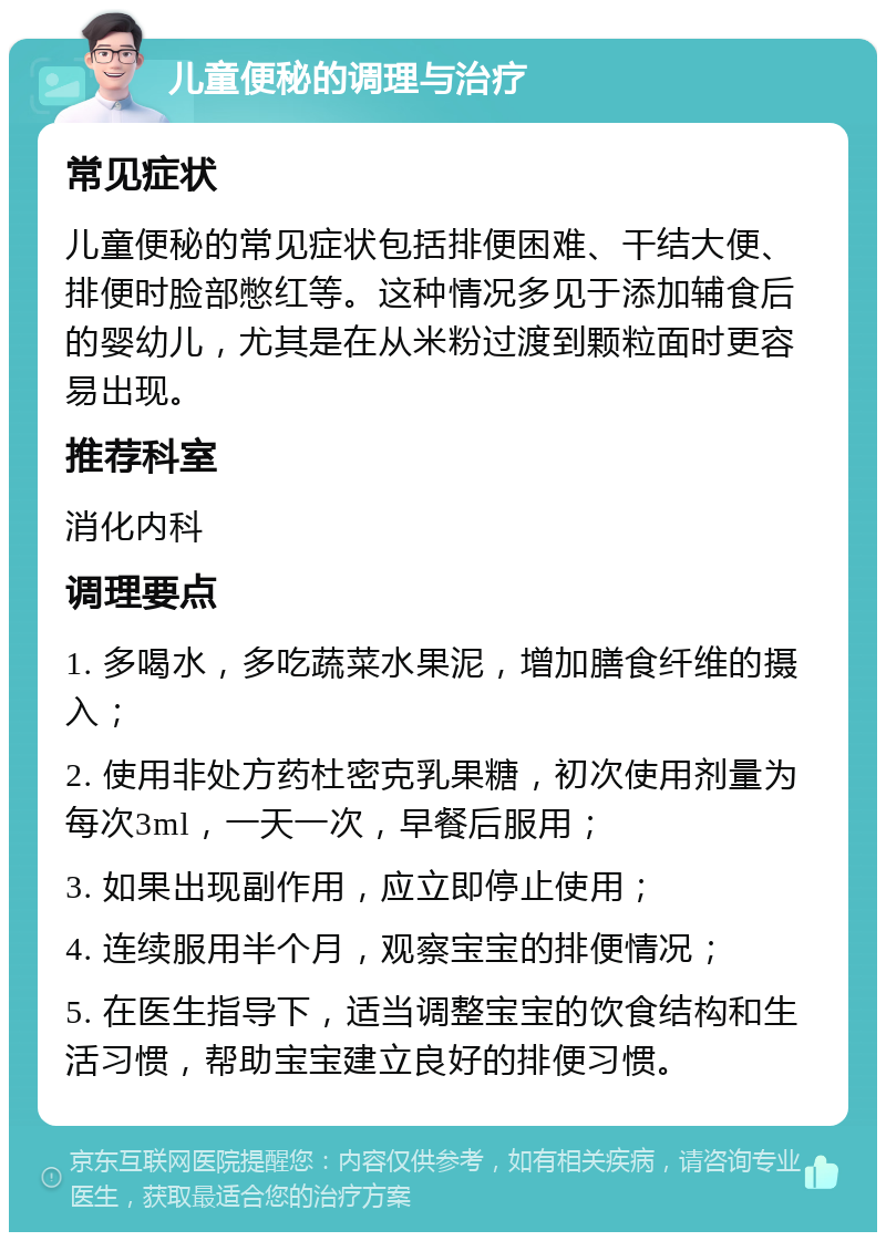 儿童便秘的调理与治疗 常见症状 儿童便秘的常见症状包括排便困难、干结大便、排便时脸部憋红等。这种情况多见于添加辅食后的婴幼儿，尤其是在从米粉过渡到颗粒面时更容易出现。 推荐科室 消化内科 调理要点 1. 多喝水，多吃蔬菜水果泥，增加膳食纤维的摄入； 2. 使用非处方药杜密克乳果糖，初次使用剂量为每次3ml，一天一次，早餐后服用； 3. 如果出现副作用，应立即停止使用； 4. 连续服用半个月，观察宝宝的排便情况； 5. 在医生指导下，适当调整宝宝的饮食结构和生活习惯，帮助宝宝建立良好的排便习惯。