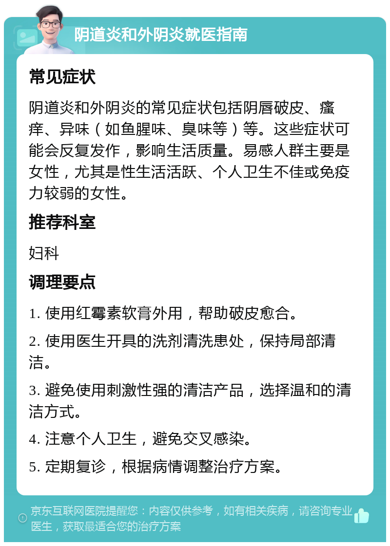 阴道炎和外阴炎就医指南 常见症状 阴道炎和外阴炎的常见症状包括阴唇破皮、瘙痒、异味（如鱼腥味、臭味等）等。这些症状可能会反复发作，影响生活质量。易感人群主要是女性，尤其是性生活活跃、个人卫生不佳或免疫力较弱的女性。 推荐科室 妇科 调理要点 1. 使用红霉素软膏外用，帮助破皮愈合。 2. 使用医生开具的洗剂清洗患处，保持局部清洁。 3. 避免使用刺激性强的清洁产品，选择温和的清洁方式。 4. 注意个人卫生，避免交叉感染。 5. 定期复诊，根据病情调整治疗方案。