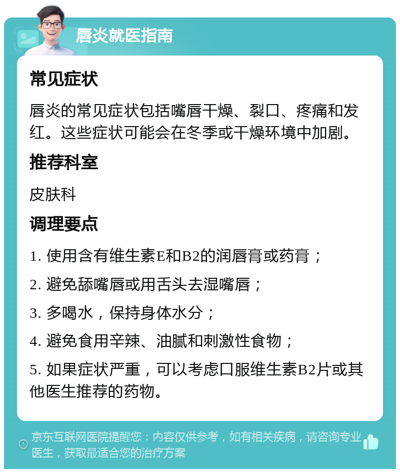 唇炎就医指南 常见症状 唇炎的常见症状包括嘴唇干燥、裂口、疼痛和发红。这些症状可能会在冬季或干燥环境中加剧。 推荐科室 皮肤科 调理要点 1. 使用含有维生素E和B2的润唇膏或药膏； 2. 避免舔嘴唇或用舌头去湿嘴唇； 3. 多喝水，保持身体水分； 4. 避免食用辛辣、油腻和刺激性食物； 5. 如果症状严重，可以考虑口服维生素B2片或其他医生推荐的药物。