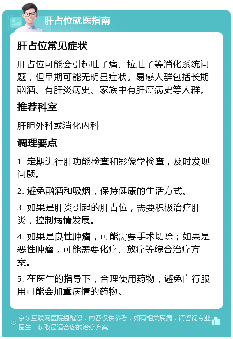 肝占位就医指南 肝占位常见症状 肝占位可能会引起肚子痛、拉肚子等消化系统问题，但早期可能无明显症状。易感人群包括长期酗酒、有肝炎病史、家族中有肝癌病史等人群。 推荐科室 肝胆外科或消化内科 调理要点 1. 定期进行肝功能检查和影像学检查，及时发现问题。 2. 避免酗酒和吸烟，保持健康的生活方式。 3. 如果是肝炎引起的肝占位，需要积极治疗肝炎，控制病情发展。 4. 如果是良性肿瘤，可能需要手术切除；如果是恶性肿瘤，可能需要化疗、放疗等综合治疗方案。 5. 在医生的指导下，合理使用药物，避免自行服用可能会加重病情的药物。