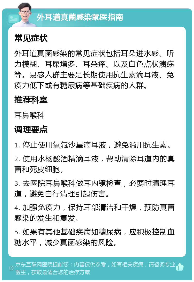 外耳道真菌感染就医指南 常见症状 外耳道真菌感染的常见症状包括耳朵进水感、听力模糊、耳屎增多、耳朵痒、以及白色点状溃疡等。易感人群主要是长期使用抗生素滴耳液、免疫力低下或有糖尿病等基础疾病的人群。 推荐科室 耳鼻喉科 调理要点 1. 停止使用氧氟沙星滴耳液，避免滥用抗生素。 2. 使用水杨酸酒精滴耳液，帮助清除耳道内的真菌和死皮细胞。 3. 去医院耳鼻喉科做耳内镜检查，必要时清理耳道，避免自行清理引起伤害。 4. 加强免疫力，保持耳部清洁和干燥，预防真菌感染的发生和复发。 5. 如果有其他基础疾病如糖尿病，应积极控制血糖水平，减少真菌感染的风险。