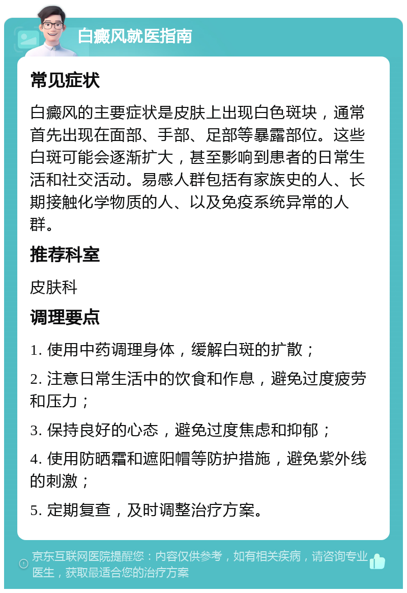 白癜风就医指南 常见症状 白癜风的主要症状是皮肤上出现白色斑块，通常首先出现在面部、手部、足部等暴露部位。这些白斑可能会逐渐扩大，甚至影响到患者的日常生活和社交活动。易感人群包括有家族史的人、长期接触化学物质的人、以及免疫系统异常的人群。 推荐科室 皮肤科 调理要点 1. 使用中药调理身体，缓解白斑的扩散； 2. 注意日常生活中的饮食和作息，避免过度疲劳和压力； 3. 保持良好的心态，避免过度焦虑和抑郁； 4. 使用防晒霜和遮阳帽等防护措施，避免紫外线的刺激； 5. 定期复查，及时调整治疗方案。