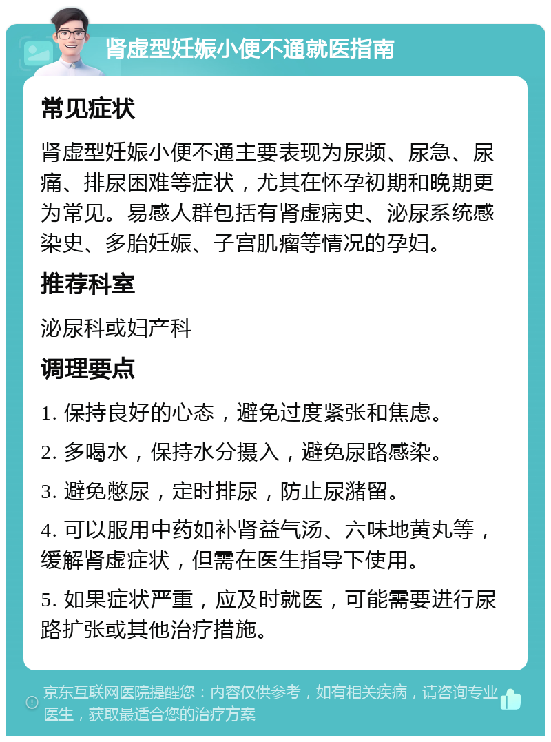 肾虚型妊娠小便不通就医指南 常见症状 肾虚型妊娠小便不通主要表现为尿频、尿急、尿痛、排尿困难等症状，尤其在怀孕初期和晚期更为常见。易感人群包括有肾虚病史、泌尿系统感染史、多胎妊娠、子宫肌瘤等情况的孕妇。 推荐科室 泌尿科或妇产科 调理要点 1. 保持良好的心态，避免过度紧张和焦虑。 2. 多喝水，保持水分摄入，避免尿路感染。 3. 避免憋尿，定时排尿，防止尿潴留。 4. 可以服用中药如补肾益气汤、六味地黄丸等，缓解肾虚症状，但需在医生指导下使用。 5. 如果症状严重，应及时就医，可能需要进行尿路扩张或其他治疗措施。