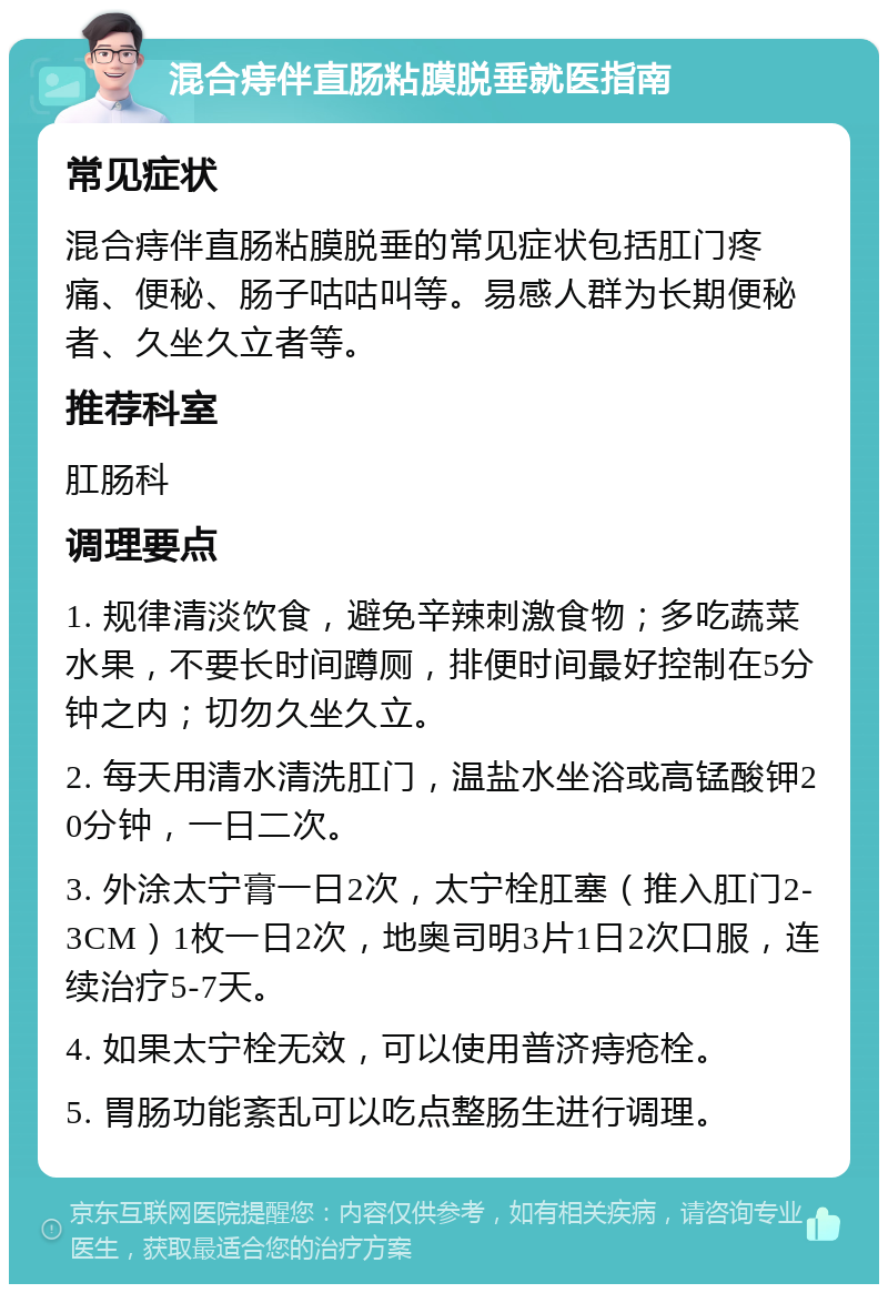 混合痔伴直肠粘膜脱垂就医指南 常见症状 混合痔伴直肠粘膜脱垂的常见症状包括肛门疼痛、便秘、肠子咕咕叫等。易感人群为长期便秘者、久坐久立者等。 推荐科室 肛肠科 调理要点 1. 规律清淡饮食，避免辛辣刺激食物；多吃蔬菜水果，不要长时间蹲厕，排便时间最好控制在5分钟之内；切勿久坐久立。 2. 每天用清水清洗肛门，温盐水坐浴或高锰酸钾20分钟，一日二次。 3. 外涂太宁膏一日2次，太宁栓肛塞（推入肛门2-3CM）1枚一日2次，地奥司明3片1日2次口服，连续治疗5-7天。 4. 如果太宁栓无效，可以使用普济痔疮栓。 5. 胃肠功能紊乱可以吃点整肠生进行调理。