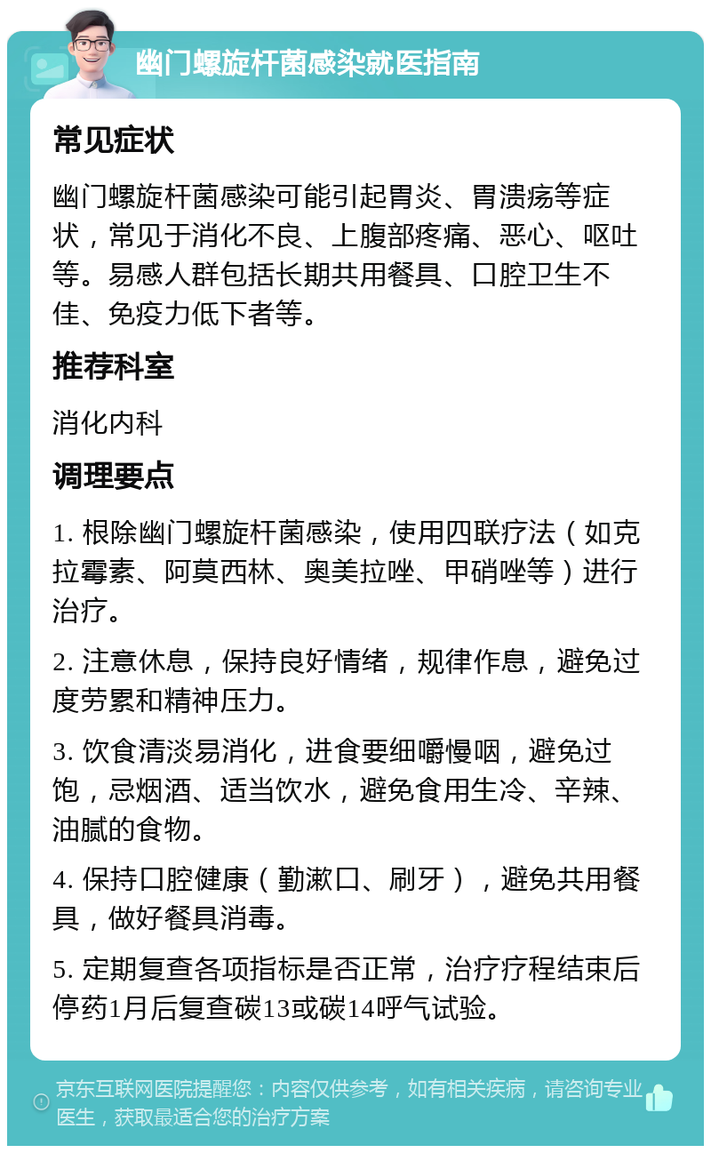 幽门螺旋杆菌感染就医指南 常见症状 幽门螺旋杆菌感染可能引起胃炎、胃溃疡等症状，常见于消化不良、上腹部疼痛、恶心、呕吐等。易感人群包括长期共用餐具、口腔卫生不佳、免疫力低下者等。 推荐科室 消化内科 调理要点 1. 根除幽门螺旋杆菌感染，使用四联疗法（如克拉霉素、阿莫西林、奥美拉唑、甲硝唑等）进行治疗。 2. 注意休息，保持良好情绪，规律作息，避免过度劳累和精神压力。 3. 饮食清淡易消化，进食要细嚼慢咽，避免过饱，忌烟酒、适当饮水，避免食用生冷、辛辣、油腻的食物。 4. 保持口腔健康（勤漱口、刷牙），避免共用餐具，做好餐具消毒。 5. 定期复查各项指标是否正常，治疗疗程结束后停药1月后复查碳13或碳14呼气试验。