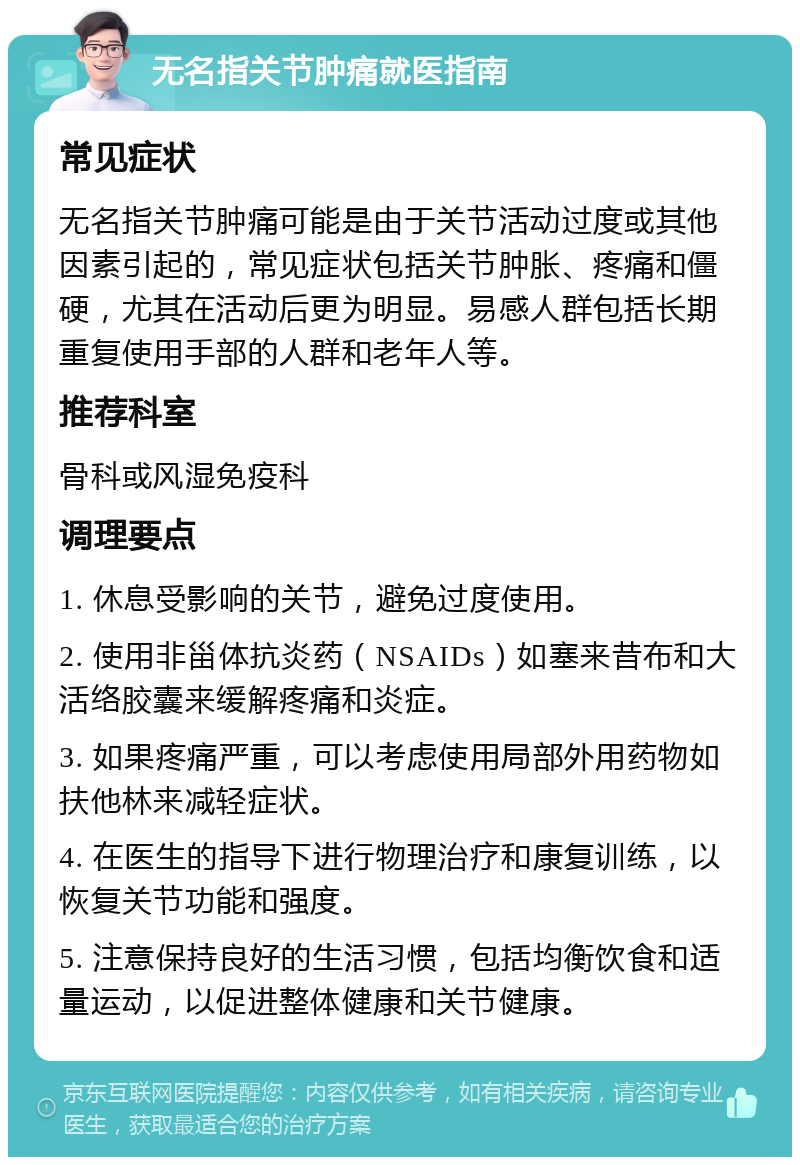 无名指关节肿痛就医指南 常见症状 无名指关节肿痛可能是由于关节活动过度或其他因素引起的，常见症状包括关节肿胀、疼痛和僵硬，尤其在活动后更为明显。易感人群包括长期重复使用手部的人群和老年人等。 推荐科室 骨科或风湿免疫科 调理要点 1. 休息受影响的关节，避免过度使用。 2. 使用非甾体抗炎药（NSAIDs）如塞来昔布和大活络胶囊来缓解疼痛和炎症。 3. 如果疼痛严重，可以考虑使用局部外用药物如扶他林来减轻症状。 4. 在医生的指导下进行物理治疗和康复训练，以恢复关节功能和强度。 5. 注意保持良好的生活习惯，包括均衡饮食和适量运动，以促进整体健康和关节健康。