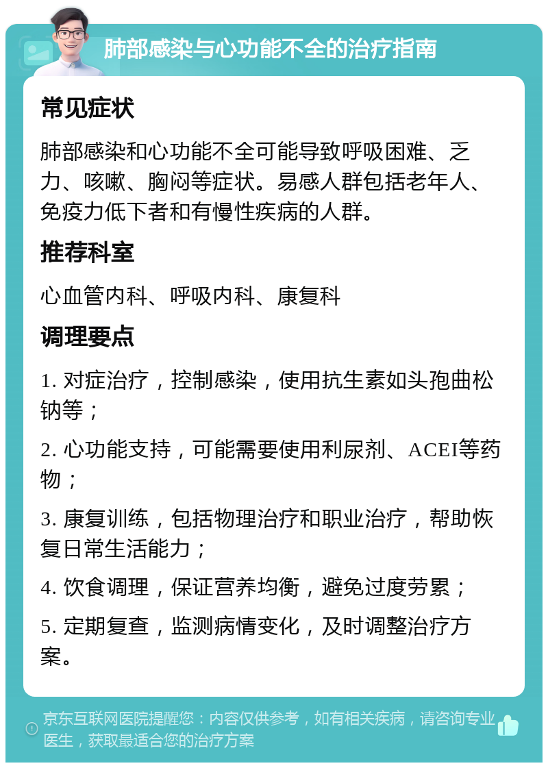 肺部感染与心功能不全的治疗指南 常见症状 肺部感染和心功能不全可能导致呼吸困难、乏力、咳嗽、胸闷等症状。易感人群包括老年人、免疫力低下者和有慢性疾病的人群。 推荐科室 心血管内科、呼吸内科、康复科 调理要点 1. 对症治疗，控制感染，使用抗生素如头孢曲松钠等； 2. 心功能支持，可能需要使用利尿剂、ACEI等药物； 3. 康复训练，包括物理治疗和职业治疗，帮助恢复日常生活能力； 4. 饮食调理，保证营养均衡，避免过度劳累； 5. 定期复查，监测病情变化，及时调整治疗方案。