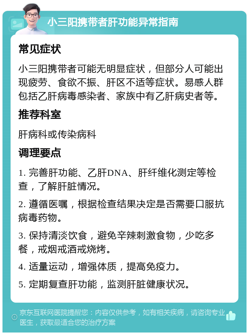 小三阳携带者肝功能异常指南 常见症状 小三阳携带者可能无明显症状，但部分人可能出现疲劳、食欲不振、肝区不适等症状。易感人群包括乙肝病毒感染者、家族中有乙肝病史者等。 推荐科室 肝病科或传染病科 调理要点 1. 完善肝功能、乙肝DNA、肝纤维化测定等检查，了解肝脏情况。 2. 遵循医嘱，根据检查结果决定是否需要口服抗病毒药物。 3. 保持清淡饮食，避免辛辣刺激食物，少吃多餐，戒烟戒酒戒烧烤。 4. 适量运动，增强体质，提高免疫力。 5. 定期复查肝功能，监测肝脏健康状况。