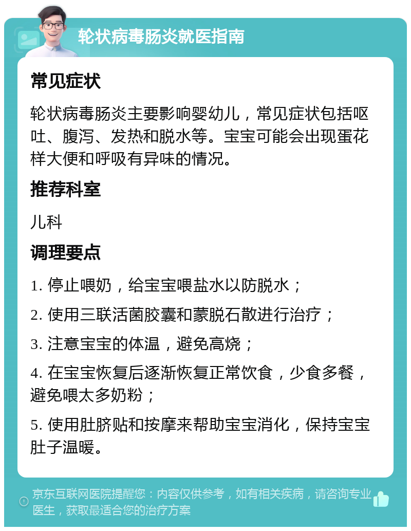 轮状病毒肠炎就医指南 常见症状 轮状病毒肠炎主要影响婴幼儿，常见症状包括呕吐、腹泻、发热和脱水等。宝宝可能会出现蛋花样大便和呼吸有异味的情况。 推荐科室 儿科 调理要点 1. 停止喂奶，给宝宝喂盐水以防脱水； 2. 使用三联活菌胶囊和蒙脱石散进行治疗； 3. 注意宝宝的体温，避免高烧； 4. 在宝宝恢复后逐渐恢复正常饮食，少食多餐，避免喂太多奶粉； 5. 使用肚脐贴和按摩来帮助宝宝消化，保持宝宝肚子温暖。