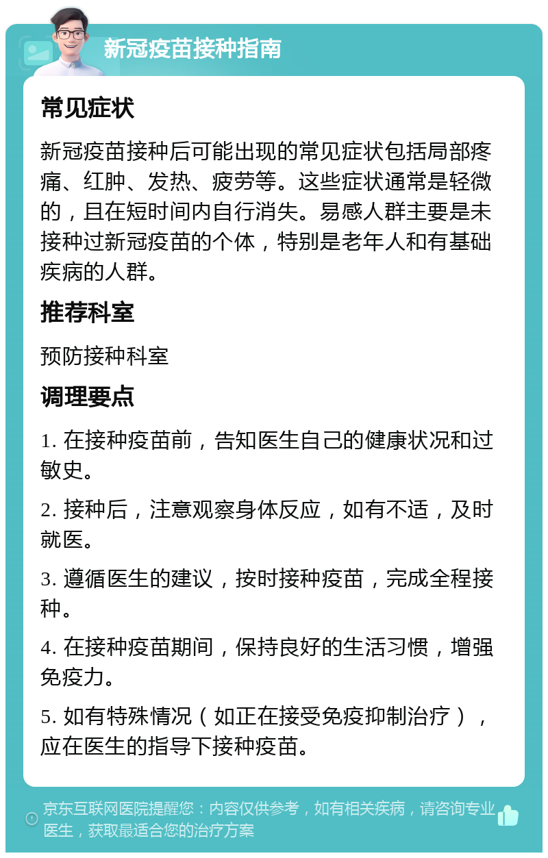 新冠疫苗接种指南 常见症状 新冠疫苗接种后可能出现的常见症状包括局部疼痛、红肿、发热、疲劳等。这些症状通常是轻微的，且在短时间内自行消失。易感人群主要是未接种过新冠疫苗的个体，特别是老年人和有基础疾病的人群。 推荐科室 预防接种科室 调理要点 1. 在接种疫苗前，告知医生自己的健康状况和过敏史。 2. 接种后，注意观察身体反应，如有不适，及时就医。 3. 遵循医生的建议，按时接种疫苗，完成全程接种。 4. 在接种疫苗期间，保持良好的生活习惯，增强免疫力。 5. 如有特殊情况（如正在接受免疫抑制治疗），应在医生的指导下接种疫苗。