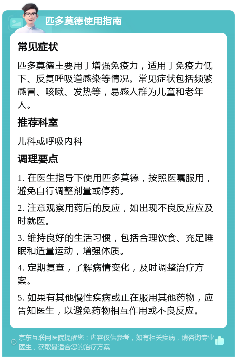 匹多莫德使用指南 常见症状 匹多莫德主要用于增强免疫力，适用于免疫力低下、反复呼吸道感染等情况。常见症状包括频繁感冒、咳嗽、发热等，易感人群为儿童和老年人。 推荐科室 儿科或呼吸内科 调理要点 1. 在医生指导下使用匹多莫德，按照医嘱服用，避免自行调整剂量或停药。 2. 注意观察用药后的反应，如出现不良反应应及时就医。 3. 维持良好的生活习惯，包括合理饮食、充足睡眠和适量运动，增强体质。 4. 定期复查，了解病情变化，及时调整治疗方案。 5. 如果有其他慢性疾病或正在服用其他药物，应告知医生，以避免药物相互作用或不良反应。