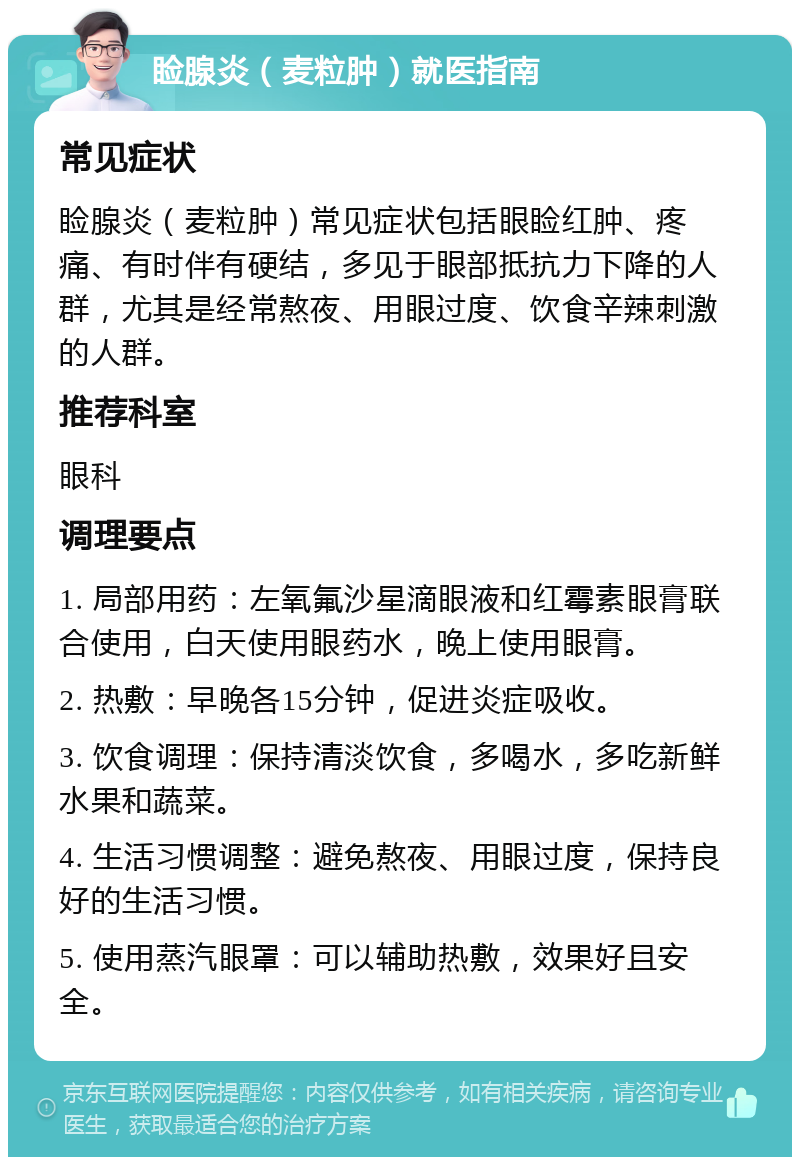 睑腺炎（麦粒肿）就医指南 常见症状 睑腺炎（麦粒肿）常见症状包括眼睑红肿、疼痛、有时伴有硬结，多见于眼部抵抗力下降的人群，尤其是经常熬夜、用眼过度、饮食辛辣刺激的人群。 推荐科室 眼科 调理要点 1. 局部用药：左氧氟沙星滴眼液和红霉素眼膏联合使用，白天使用眼药水，晚上使用眼膏。 2. 热敷：早晚各15分钟，促进炎症吸收。 3. 饮食调理：保持清淡饮食，多喝水，多吃新鲜水果和蔬菜。 4. 生活习惯调整：避免熬夜、用眼过度，保持良好的生活习惯。 5. 使用蒸汽眼罩：可以辅助热敷，效果好且安全。