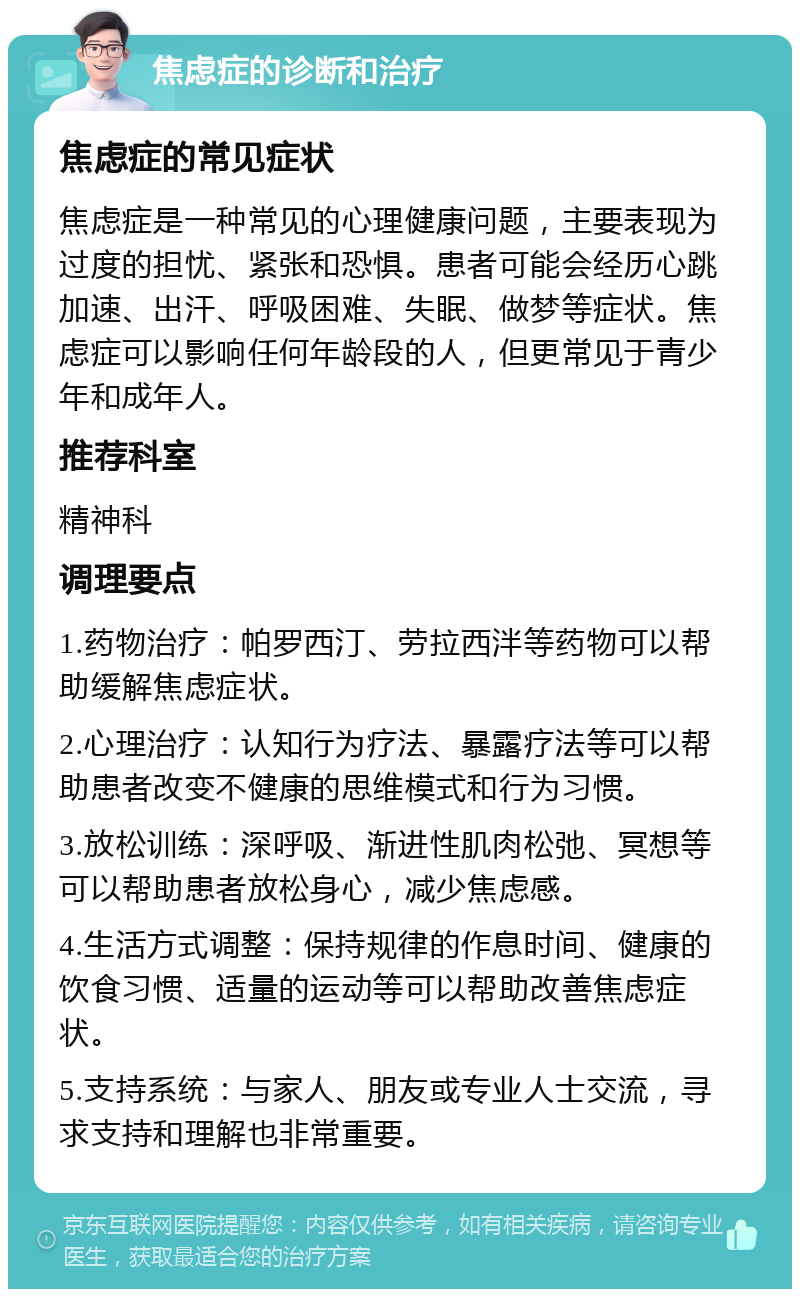 焦虑症的诊断和治疗 焦虑症的常见症状 焦虑症是一种常见的心理健康问题，主要表现为过度的担忧、紧张和恐惧。患者可能会经历心跳加速、出汗、呼吸困难、失眠、做梦等症状。焦虑症可以影响任何年龄段的人，但更常见于青少年和成年人。 推荐科室 精神科 调理要点 1.药物治疗：帕罗西汀、劳拉西泮等药物可以帮助缓解焦虑症状。 2.心理治疗：认知行为疗法、暴露疗法等可以帮助患者改变不健康的思维模式和行为习惯。 3.放松训练：深呼吸、渐进性肌肉松弛、冥想等可以帮助患者放松身心，减少焦虑感。 4.生活方式调整：保持规律的作息时间、健康的饮食习惯、适量的运动等可以帮助改善焦虑症状。 5.支持系统：与家人、朋友或专业人士交流，寻求支持和理解也非常重要。