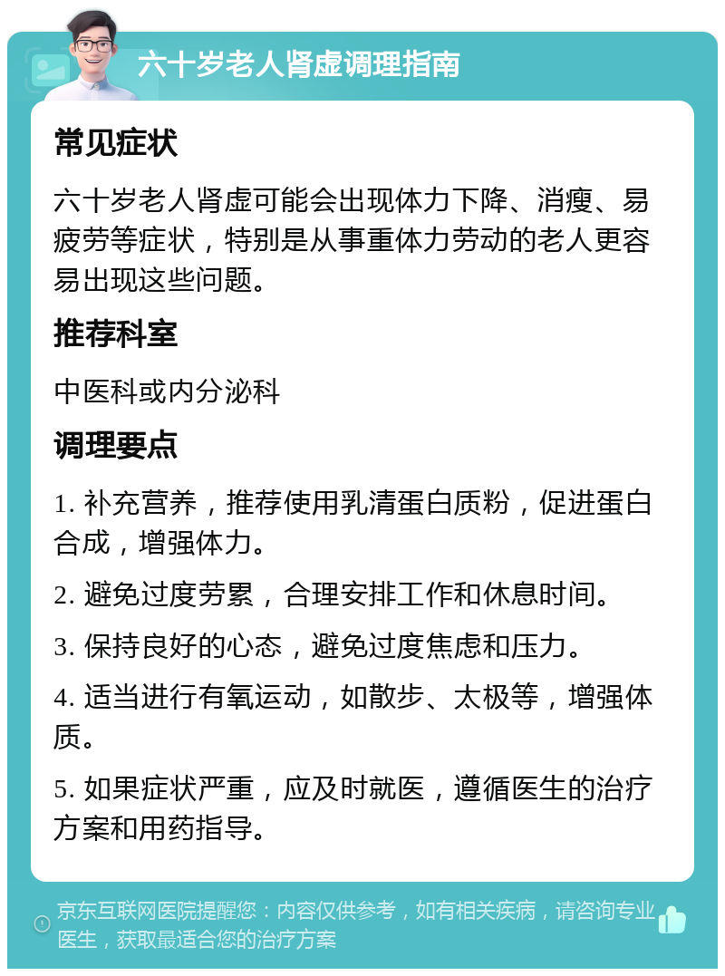 六十岁老人肾虚调理指南 常见症状 六十岁老人肾虚可能会出现体力下降、消瘦、易疲劳等症状，特别是从事重体力劳动的老人更容易出现这些问题。 推荐科室 中医科或内分泌科 调理要点 1. 补充营养，推荐使用乳清蛋白质粉，促进蛋白合成，增强体力。 2. 避免过度劳累，合理安排工作和休息时间。 3. 保持良好的心态，避免过度焦虑和压力。 4. 适当进行有氧运动，如散步、太极等，增强体质。 5. 如果症状严重，应及时就医，遵循医生的治疗方案和用药指导。