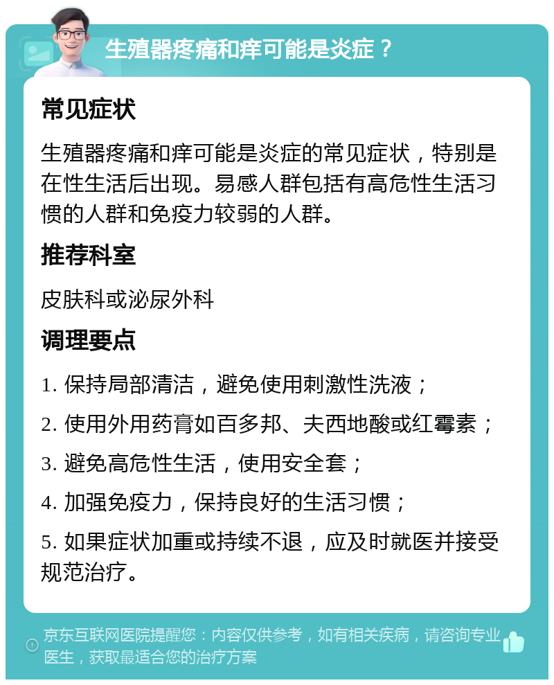 生殖器疼痛和痒可能是炎症？ 常见症状 生殖器疼痛和痒可能是炎症的常见症状，特别是在性生活后出现。易感人群包括有高危性生活习惯的人群和免疫力较弱的人群。 推荐科室 皮肤科或泌尿外科 调理要点 1. 保持局部清洁，避免使用刺激性洗液； 2. 使用外用药膏如百多邦、夫西地酸或红霉素； 3. 避免高危性生活，使用安全套； 4. 加强免疫力，保持良好的生活习惯； 5. 如果症状加重或持续不退，应及时就医并接受规范治疗。