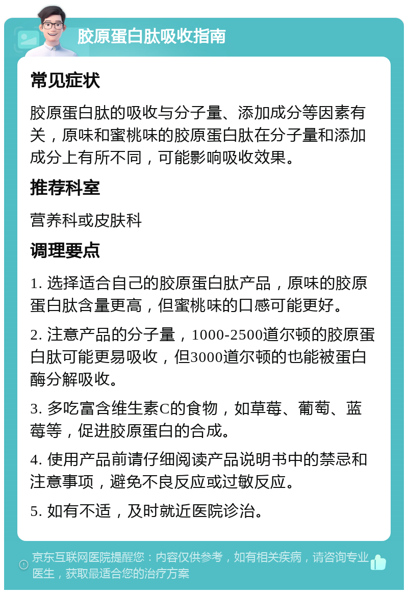 胶原蛋白肽吸收指南 常见症状 胶原蛋白肽的吸收与分子量、添加成分等因素有关，原味和蜜桃味的胶原蛋白肽在分子量和添加成分上有所不同，可能影响吸收效果。 推荐科室 营养科或皮肤科 调理要点 1. 选择适合自己的胶原蛋白肽产品，原味的胶原蛋白肽含量更高，但蜜桃味的口感可能更好。 2. 注意产品的分子量，1000-2500道尔顿的胶原蛋白肽可能更易吸收，但3000道尔顿的也能被蛋白酶分解吸收。 3. 多吃富含维生素C的食物，如草莓、葡萄、蓝莓等，促进胶原蛋白的合成。 4. 使用产品前请仔细阅读产品说明书中的禁忌和注意事项，避免不良反应或过敏反应。 5. 如有不适，及时就近医院诊治。