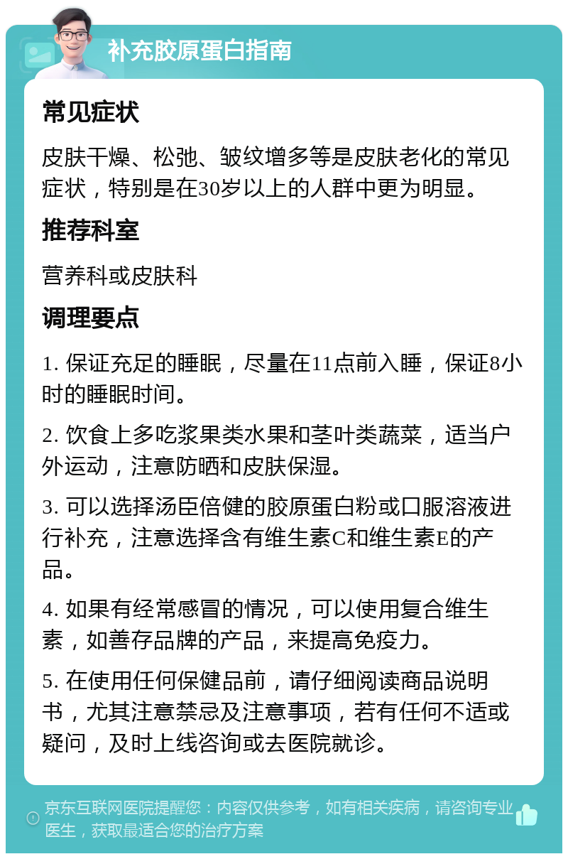 补充胶原蛋白指南 常见症状 皮肤干燥、松弛、皱纹增多等是皮肤老化的常见症状，特别是在30岁以上的人群中更为明显。 推荐科室 营养科或皮肤科 调理要点 1. 保证充足的睡眠，尽量在11点前入睡，保证8小时的睡眠时间。 2. 饮食上多吃浆果类水果和茎叶类蔬菜，适当户外运动，注意防晒和皮肤保湿。 3. 可以选择汤臣倍健的胶原蛋白粉或口服溶液进行补充，注意选择含有维生素C和维生素E的产品。 4. 如果有经常感冒的情况，可以使用复合维生素，如善存品牌的产品，来提高免疫力。 5. 在使用任何保健品前，请仔细阅读商品说明书，尤其注意禁忌及注意事项，若有任何不适或疑问，及时上线咨询或去医院就诊。