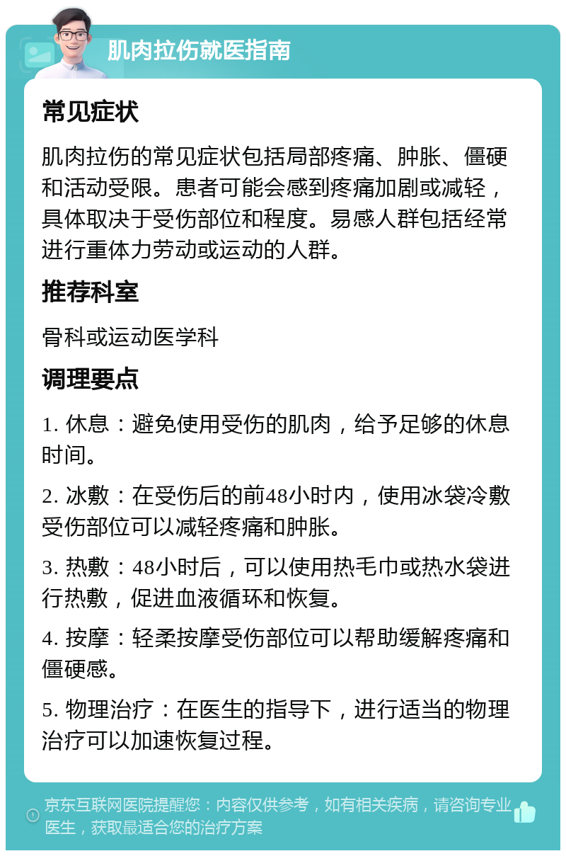 肌肉拉伤就医指南 常见症状 肌肉拉伤的常见症状包括局部疼痛、肿胀、僵硬和活动受限。患者可能会感到疼痛加剧或减轻，具体取决于受伤部位和程度。易感人群包括经常进行重体力劳动或运动的人群。 推荐科室 骨科或运动医学科 调理要点 1. 休息：避免使用受伤的肌肉，给予足够的休息时间。 2. 冰敷：在受伤后的前48小时内，使用冰袋冷敷受伤部位可以减轻疼痛和肿胀。 3. 热敷：48小时后，可以使用热毛巾或热水袋进行热敷，促进血液循环和恢复。 4. 按摩：轻柔按摩受伤部位可以帮助缓解疼痛和僵硬感。 5. 物理治疗：在医生的指导下，进行适当的物理治疗可以加速恢复过程。