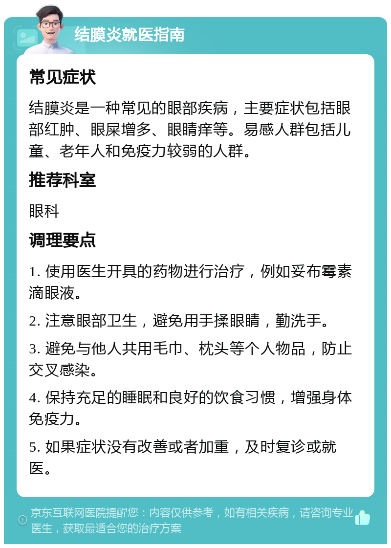 结膜炎就医指南 常见症状 结膜炎是一种常见的眼部疾病，主要症状包括眼部红肿、眼屎增多、眼睛痒等。易感人群包括儿童、老年人和免疫力较弱的人群。 推荐科室 眼科 调理要点 1. 使用医生开具的药物进行治疗，例如妥布霉素滴眼液。 2. 注意眼部卫生，避免用手揉眼睛，勤洗手。 3. 避免与他人共用毛巾、枕头等个人物品，防止交叉感染。 4. 保持充足的睡眠和良好的饮食习惯，增强身体免疫力。 5. 如果症状没有改善或者加重，及时复诊或就医。