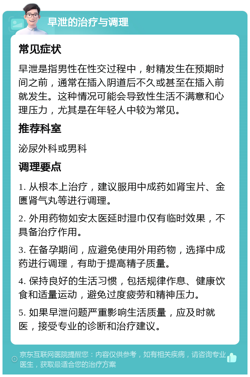 早泄的治疗与调理 常见症状 早泄是指男性在性交过程中，射精发生在预期时间之前，通常在插入阴道后不久或甚至在插入前就发生。这种情况可能会导致性生活不满意和心理压力，尤其是在年轻人中较为常见。 推荐科室 泌尿外科或男科 调理要点 1. 从根本上治疗，建议服用中成药如肾宝片、金匮肾气丸等进行调理。 2. 外用药物如安太医延时湿巾仅有临时效果，不具备治疗作用。 3. 在备孕期间，应避免使用外用药物，选择中成药进行调理，有助于提高精子质量。 4. 保持良好的生活习惯，包括规律作息、健康饮食和适量运动，避免过度疲劳和精神压力。 5. 如果早泄问题严重影响生活质量，应及时就医，接受专业的诊断和治疗建议。