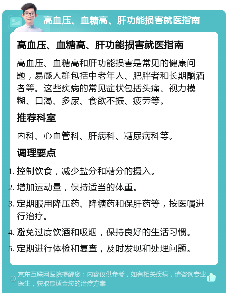 高血压、血糖高、肝功能损害就医指南 高血压、血糖高、肝功能损害就医指南 高血压、血糖高和肝功能损害是常见的健康问题，易感人群包括中老年人、肥胖者和长期酗酒者等。这些疾病的常见症状包括头痛、视力模糊、口渴、多尿、食欲不振、疲劳等。 推荐科室 内科、心血管科、肝病科、糖尿病科等。 调理要点 控制饮食，减少盐分和糖分的摄入。 增加运动量，保持适当的体重。 定期服用降压药、降糖药和保肝药等，按医嘱进行治疗。 避免过度饮酒和吸烟，保持良好的生活习惯。 定期进行体检和复查，及时发现和处理问题。