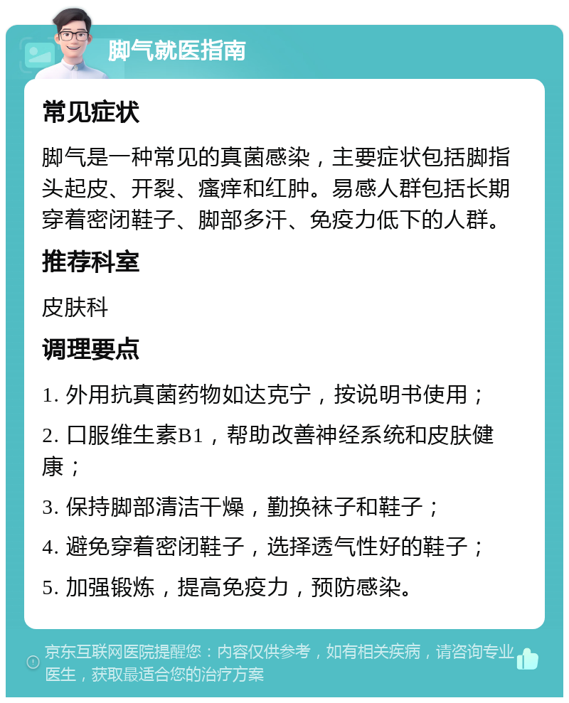 脚气就医指南 常见症状 脚气是一种常见的真菌感染，主要症状包括脚指头起皮、开裂、瘙痒和红肿。易感人群包括长期穿着密闭鞋子、脚部多汗、免疫力低下的人群。 推荐科室 皮肤科 调理要点 1. 外用抗真菌药物如达克宁，按说明书使用； 2. 口服维生素B1，帮助改善神经系统和皮肤健康； 3. 保持脚部清洁干燥，勤换袜子和鞋子； 4. 避免穿着密闭鞋子，选择透气性好的鞋子； 5. 加强锻炼，提高免疫力，预防感染。