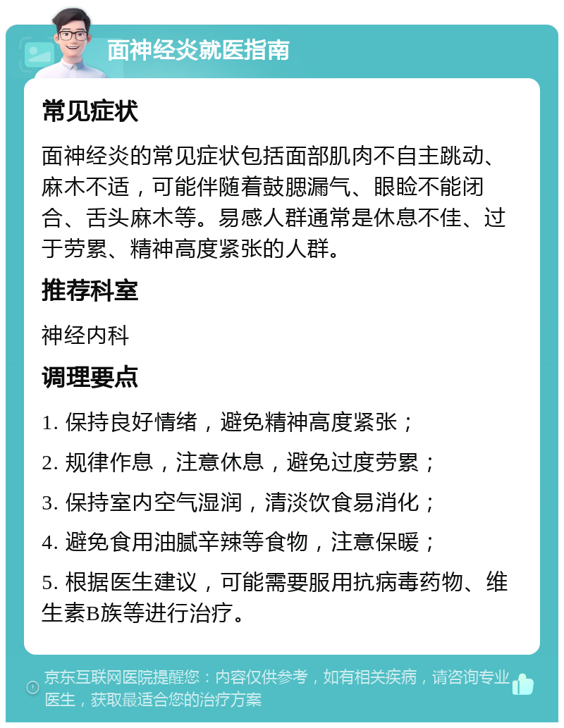 面神经炎就医指南 常见症状 面神经炎的常见症状包括面部肌肉不自主跳动、麻木不适，可能伴随着鼓腮漏气、眼睑不能闭合、舌头麻木等。易感人群通常是休息不佳、过于劳累、精神高度紧张的人群。 推荐科室 神经内科 调理要点 1. 保持良好情绪，避免精神高度紧张； 2. 规律作息，注意休息，避免过度劳累； 3. 保持室内空气湿润，清淡饮食易消化； 4. 避免食用油腻辛辣等食物，注意保暖； 5. 根据医生建议，可能需要服用抗病毒药物、维生素B族等进行治疗。