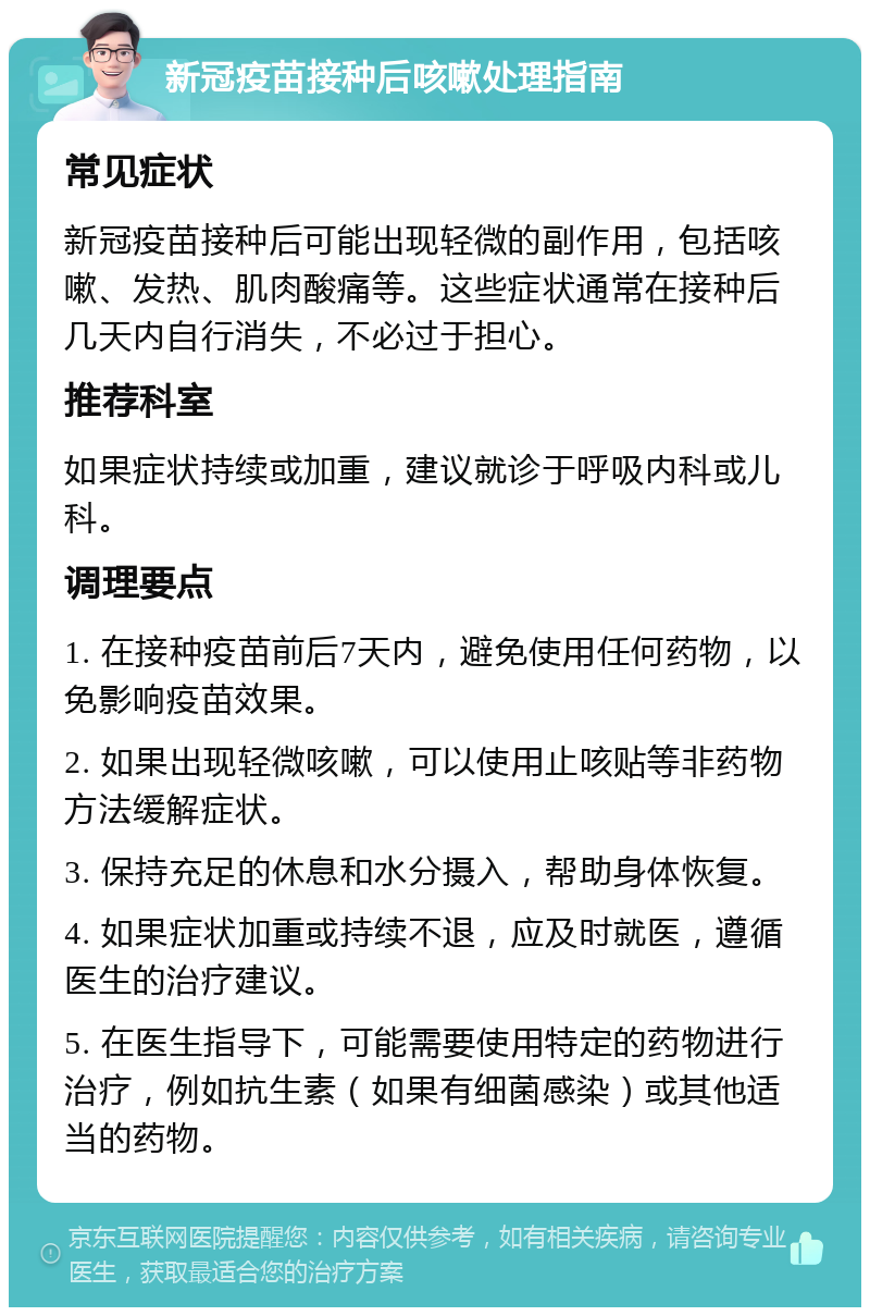 新冠疫苗接种后咳嗽处理指南 常见症状 新冠疫苗接种后可能出现轻微的副作用，包括咳嗽、发热、肌肉酸痛等。这些症状通常在接种后几天内自行消失，不必过于担心。 推荐科室 如果症状持续或加重，建议就诊于呼吸内科或儿科。 调理要点 1. 在接种疫苗前后7天内，避免使用任何药物，以免影响疫苗效果。 2. 如果出现轻微咳嗽，可以使用止咳贴等非药物方法缓解症状。 3. 保持充足的休息和水分摄入，帮助身体恢复。 4. 如果症状加重或持续不退，应及时就医，遵循医生的治疗建议。 5. 在医生指导下，可能需要使用特定的药物进行治疗，例如抗生素（如果有细菌感染）或其他适当的药物。