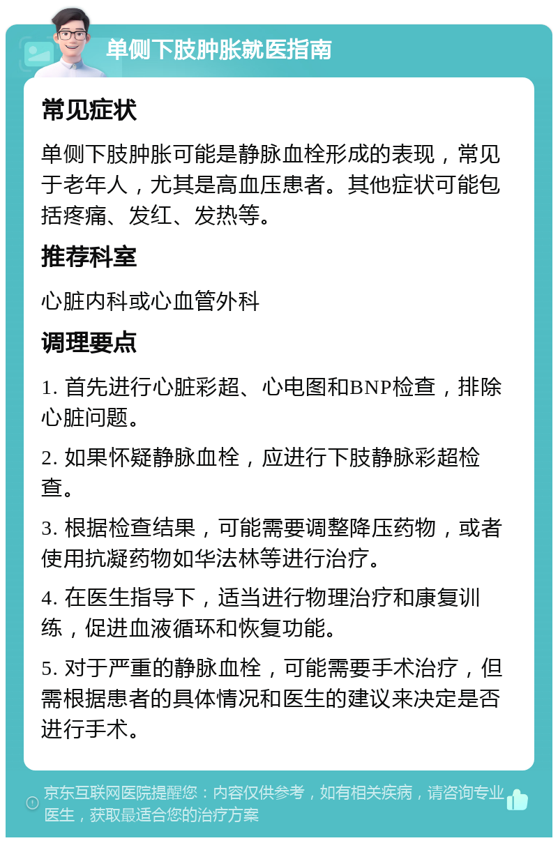 单侧下肢肿胀就医指南 常见症状 单侧下肢肿胀可能是静脉血栓形成的表现，常见于老年人，尤其是高血压患者。其他症状可能包括疼痛、发红、发热等。 推荐科室 心脏内科或心血管外科 调理要点 1. 首先进行心脏彩超、心电图和BNP检查，排除心脏问题。 2. 如果怀疑静脉血栓，应进行下肢静脉彩超检查。 3. 根据检查结果，可能需要调整降压药物，或者使用抗凝药物如华法林等进行治疗。 4. 在医生指导下，适当进行物理治疗和康复训练，促进血液循环和恢复功能。 5. 对于严重的静脉血栓，可能需要手术治疗，但需根据患者的具体情况和医生的建议来决定是否进行手术。