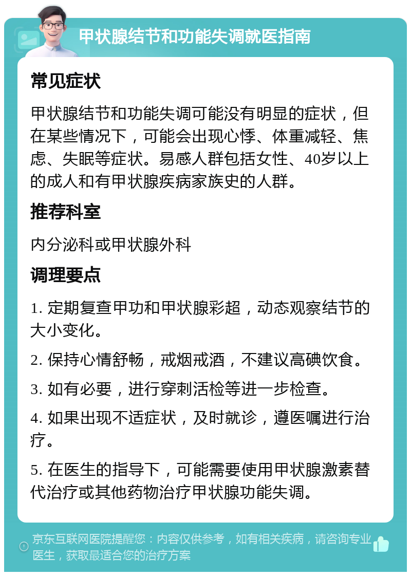 甲状腺结节和功能失调就医指南 常见症状 甲状腺结节和功能失调可能没有明显的症状，但在某些情况下，可能会出现心悸、体重减轻、焦虑、失眠等症状。易感人群包括女性、40岁以上的成人和有甲状腺疾病家族史的人群。 推荐科室 内分泌科或甲状腺外科 调理要点 1. 定期复查甲功和甲状腺彩超，动态观察结节的大小变化。 2. 保持心情舒畅，戒烟戒酒，不建议高碘饮食。 3. 如有必要，进行穿刺活检等进一步检查。 4. 如果出现不适症状，及时就诊，遵医嘱进行治疗。 5. 在医生的指导下，可能需要使用甲状腺激素替代治疗或其他药物治疗甲状腺功能失调。