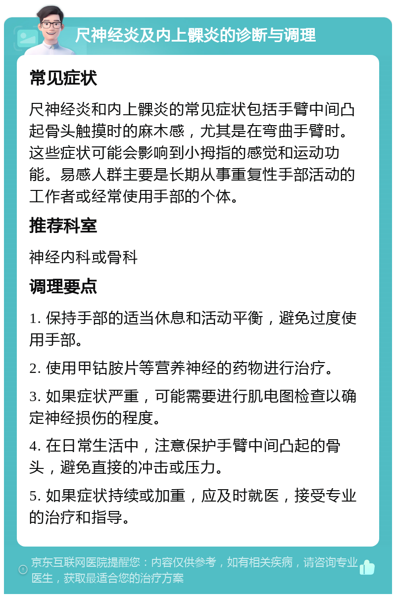 尺神经炎及内上髁炎的诊断与调理 常见症状 尺神经炎和内上髁炎的常见症状包括手臂中间凸起骨头触摸时的麻木感，尤其是在弯曲手臂时。这些症状可能会影响到小拇指的感觉和运动功能。易感人群主要是长期从事重复性手部活动的工作者或经常使用手部的个体。 推荐科室 神经内科或骨科 调理要点 1. 保持手部的适当休息和活动平衡，避免过度使用手部。 2. 使用甲钴胺片等营养神经的药物进行治疗。 3. 如果症状严重，可能需要进行肌电图检查以确定神经损伤的程度。 4. 在日常生活中，注意保护手臂中间凸起的骨头，避免直接的冲击或压力。 5. 如果症状持续或加重，应及时就医，接受专业的治疗和指导。