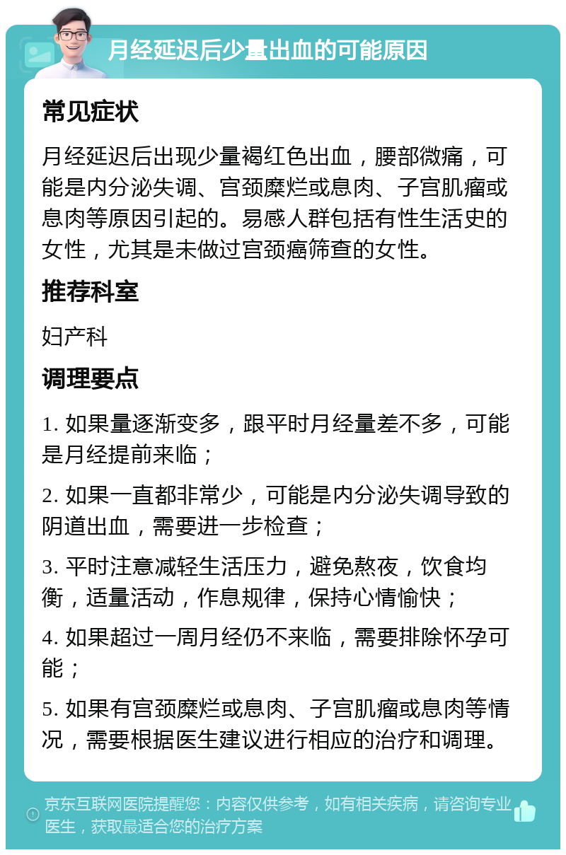 月经延迟后少量出血的可能原因 常见症状 月经延迟后出现少量褐红色出血，腰部微痛，可能是内分泌失调、宫颈糜烂或息肉、子宫肌瘤或息肉等原因引起的。易感人群包括有性生活史的女性，尤其是未做过宫颈癌筛查的女性。 推荐科室 妇产科 调理要点 1. 如果量逐渐变多，跟平时月经量差不多，可能是月经提前来临； 2. 如果一直都非常少，可能是内分泌失调导致的阴道出血，需要进一步检查； 3. 平时注意减轻生活压力，避免熬夜，饮食均衡，适量活动，作息规律，保持心情愉快； 4. 如果超过一周月经仍不来临，需要排除怀孕可能； 5. 如果有宫颈糜烂或息肉、子宫肌瘤或息肉等情况，需要根据医生建议进行相应的治疗和调理。