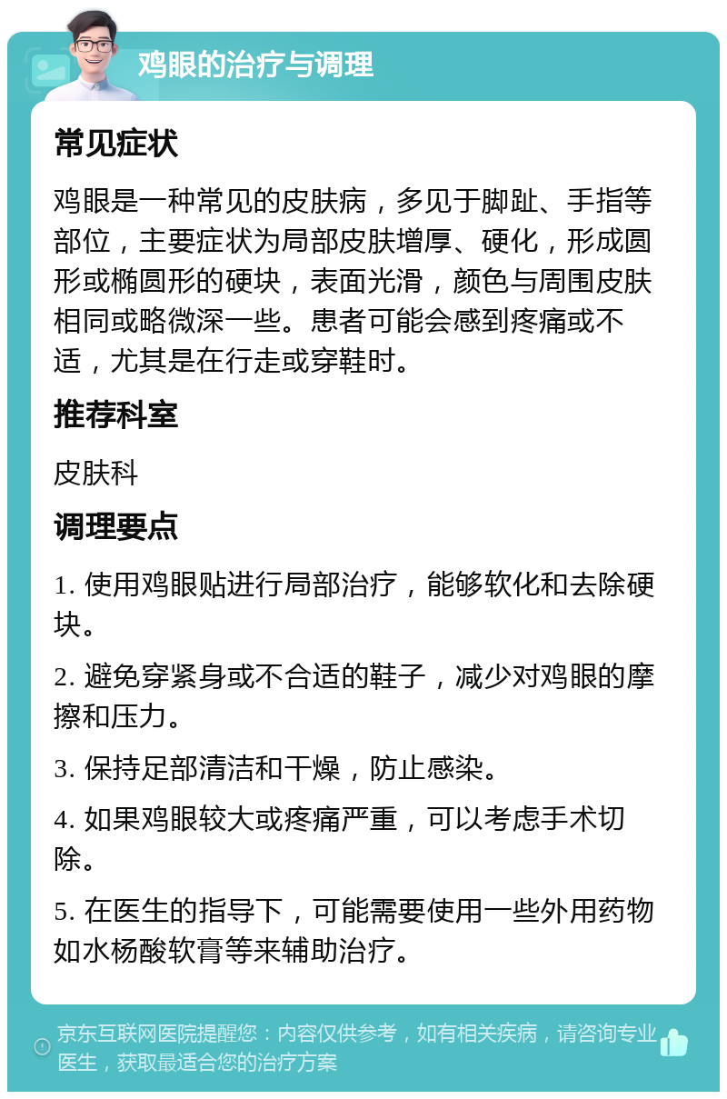 鸡眼的治疗与调理 常见症状 鸡眼是一种常见的皮肤病，多见于脚趾、手指等部位，主要症状为局部皮肤增厚、硬化，形成圆形或椭圆形的硬块，表面光滑，颜色与周围皮肤相同或略微深一些。患者可能会感到疼痛或不适，尤其是在行走或穿鞋时。 推荐科室 皮肤科 调理要点 1. 使用鸡眼贴进行局部治疗，能够软化和去除硬块。 2. 避免穿紧身或不合适的鞋子，减少对鸡眼的摩擦和压力。 3. 保持足部清洁和干燥，防止感染。 4. 如果鸡眼较大或疼痛严重，可以考虑手术切除。 5. 在医生的指导下，可能需要使用一些外用药物如水杨酸软膏等来辅助治疗。