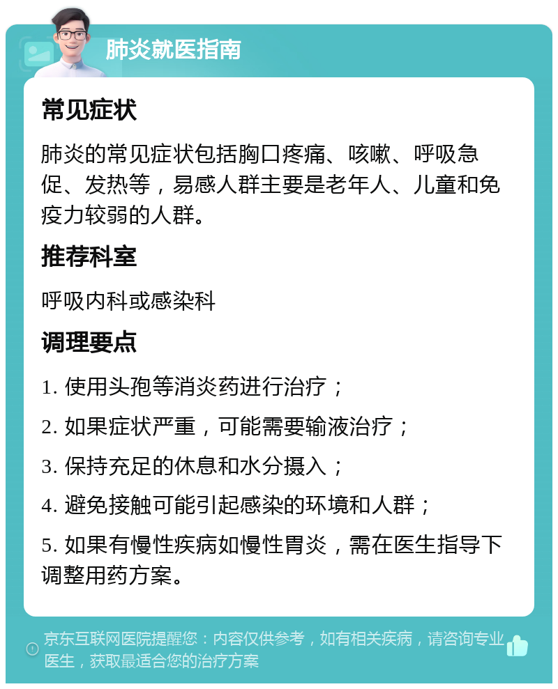 肺炎就医指南 常见症状 肺炎的常见症状包括胸口疼痛、咳嗽、呼吸急促、发热等，易感人群主要是老年人、儿童和免疫力较弱的人群。 推荐科室 呼吸内科或感染科 调理要点 1. 使用头孢等消炎药进行治疗； 2. 如果症状严重，可能需要输液治疗； 3. 保持充足的休息和水分摄入； 4. 避免接触可能引起感染的环境和人群； 5. 如果有慢性疾病如慢性胃炎，需在医生指导下调整用药方案。