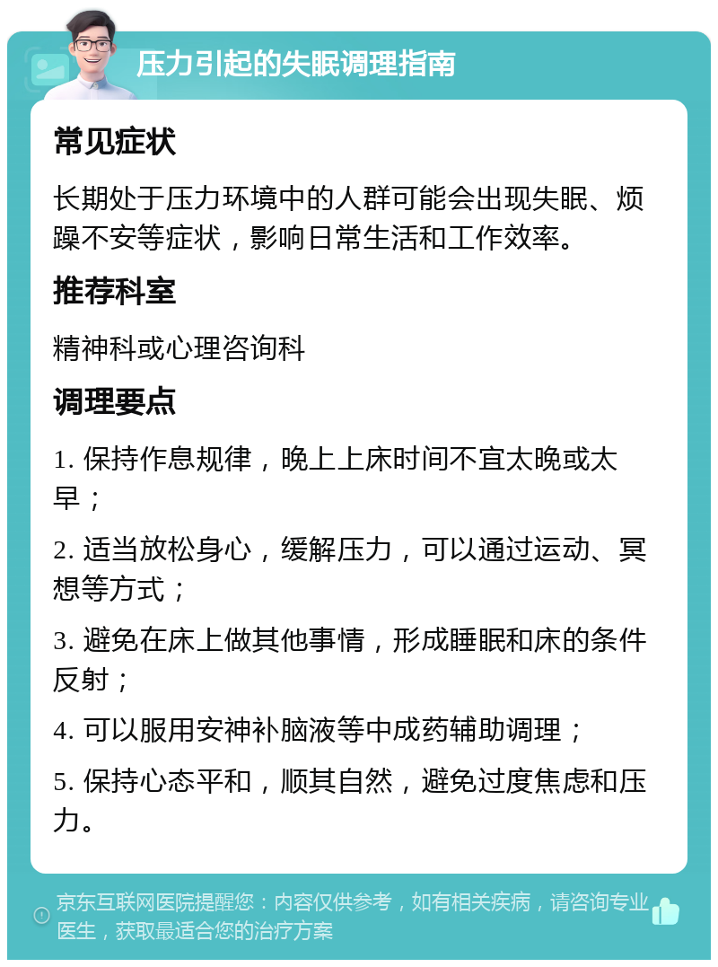 压力引起的失眠调理指南 常见症状 长期处于压力环境中的人群可能会出现失眠、烦躁不安等症状，影响日常生活和工作效率。 推荐科室 精神科或心理咨询科 调理要点 1. 保持作息规律，晚上上床时间不宜太晚或太早； 2. 适当放松身心，缓解压力，可以通过运动、冥想等方式； 3. 避免在床上做其他事情，形成睡眠和床的条件反射； 4. 可以服用安神补脑液等中成药辅助调理； 5. 保持心态平和，顺其自然，避免过度焦虑和压力。