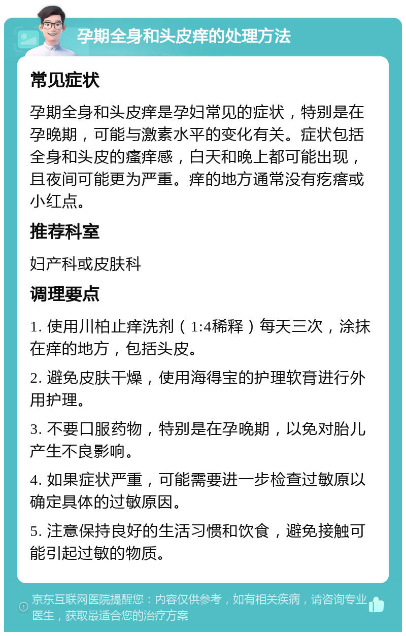 孕期全身和头皮痒的处理方法 常见症状 孕期全身和头皮痒是孕妇常见的症状，特别是在孕晚期，可能与激素水平的变化有关。症状包括全身和头皮的瘙痒感，白天和晚上都可能出现，且夜间可能更为严重。痒的地方通常没有疙瘩或小红点。 推荐科室 妇产科或皮肤科 调理要点 1. 使用川柏止痒洗剂（1:4稀释）每天三次，涂抹在痒的地方，包括头皮。 2. 避免皮肤干燥，使用海得宝的护理软膏进行外用护理。 3. 不要口服药物，特别是在孕晚期，以免对胎儿产生不良影响。 4. 如果症状严重，可能需要进一步检查过敏原以确定具体的过敏原因。 5. 注意保持良好的生活习惯和饮食，避免接触可能引起过敏的物质。