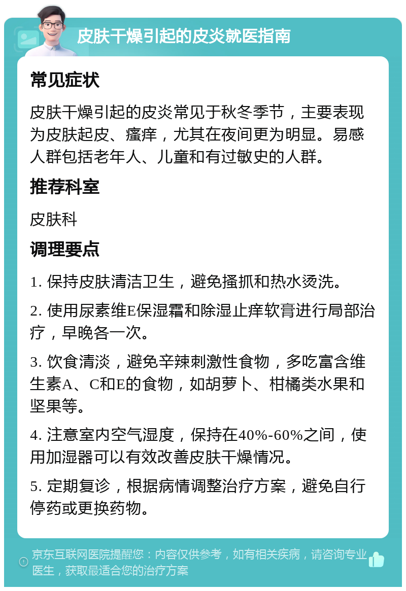 皮肤干燥引起的皮炎就医指南 常见症状 皮肤干燥引起的皮炎常见于秋冬季节，主要表现为皮肤起皮、瘙痒，尤其在夜间更为明显。易感人群包括老年人、儿童和有过敏史的人群。 推荐科室 皮肤科 调理要点 1. 保持皮肤清洁卫生，避免搔抓和热水烫洗。 2. 使用尿素维E保湿霜和除湿止痒软膏进行局部治疗，早晚各一次。 3. 饮食清淡，避免辛辣刺激性食物，多吃富含维生素A、C和E的食物，如胡萝卜、柑橘类水果和坚果等。 4. 注意室内空气湿度，保持在40%-60%之间，使用加湿器可以有效改善皮肤干燥情况。 5. 定期复诊，根据病情调整治疗方案，避免自行停药或更换药物。