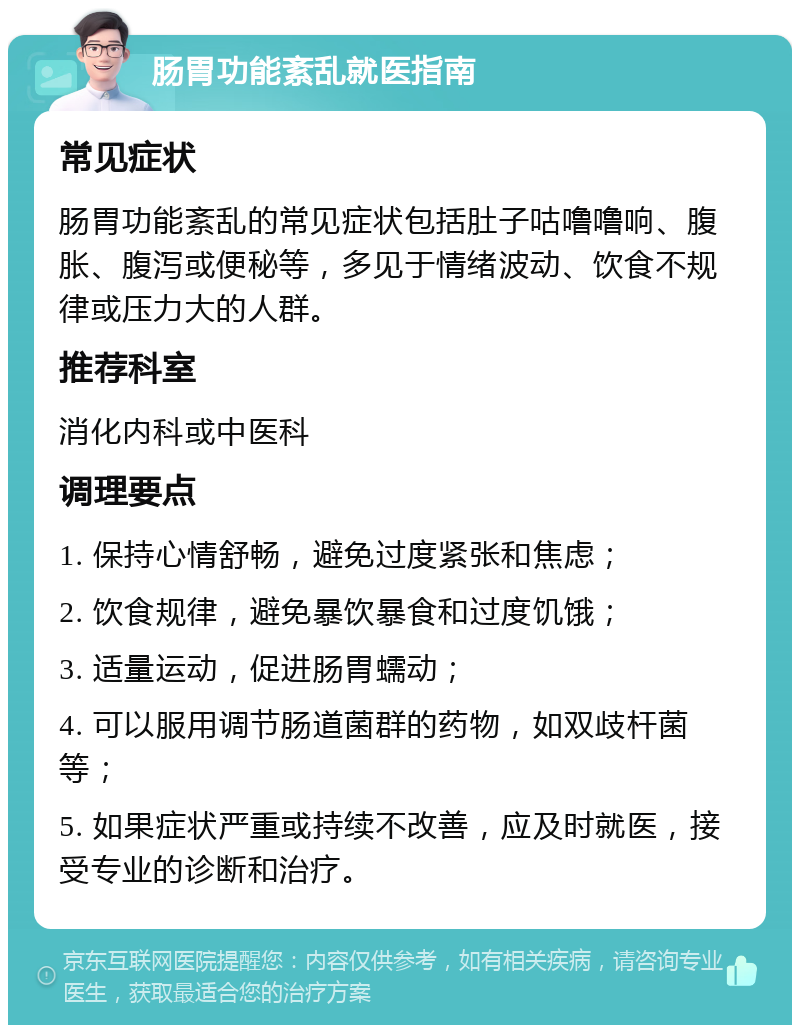 肠胃功能紊乱就医指南 常见症状 肠胃功能紊乱的常见症状包括肚子咕噜噜响、腹胀、腹泻或便秘等，多见于情绪波动、饮食不规律或压力大的人群。 推荐科室 消化内科或中医科 调理要点 1. 保持心情舒畅，避免过度紧张和焦虑； 2. 饮食规律，避免暴饮暴食和过度饥饿； 3. 适量运动，促进肠胃蠕动； 4. 可以服用调节肠道菌群的药物，如双歧杆菌等； 5. 如果症状严重或持续不改善，应及时就医，接受专业的诊断和治疗。