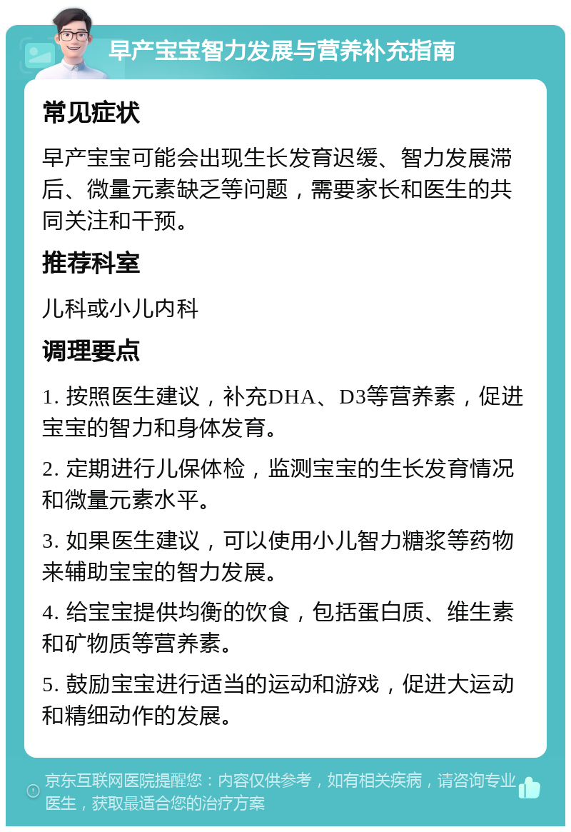 早产宝宝智力发展与营养补充指南 常见症状 早产宝宝可能会出现生长发育迟缓、智力发展滞后、微量元素缺乏等问题，需要家长和医生的共同关注和干预。 推荐科室 儿科或小儿内科 调理要点 1. 按照医生建议，补充DHA、D3等营养素，促进宝宝的智力和身体发育。 2. 定期进行儿保体检，监测宝宝的生长发育情况和微量元素水平。 3. 如果医生建议，可以使用小儿智力糖浆等药物来辅助宝宝的智力发展。 4. 给宝宝提供均衡的饮食，包括蛋白质、维生素和矿物质等营养素。 5. 鼓励宝宝进行适当的运动和游戏，促进大运动和精细动作的发展。