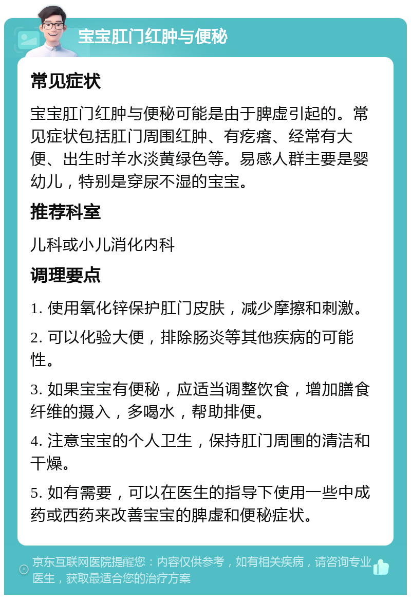 宝宝肛门红肿与便秘 常见症状 宝宝肛门红肿与便秘可能是由于脾虚引起的。常见症状包括肛门周围红肿、有疙瘩、经常有大便、出生时羊水淡黄绿色等。易感人群主要是婴幼儿，特别是穿尿不湿的宝宝。 推荐科室 儿科或小儿消化内科 调理要点 1. 使用氧化锌保护肛门皮肤，减少摩擦和刺激。 2. 可以化验大便，排除肠炎等其他疾病的可能性。 3. 如果宝宝有便秘，应适当调整饮食，增加膳食纤维的摄入，多喝水，帮助排便。 4. 注意宝宝的个人卫生，保持肛门周围的清洁和干燥。 5. 如有需要，可以在医生的指导下使用一些中成药或西药来改善宝宝的脾虚和便秘症状。