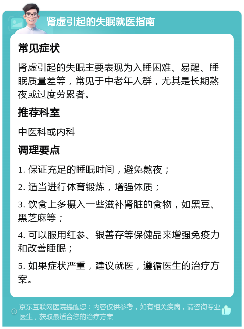 肾虚引起的失眠就医指南 常见症状 肾虚引起的失眠主要表现为入睡困难、易醒、睡眠质量差等，常见于中老年人群，尤其是长期熬夜或过度劳累者。 推荐科室 中医科或内科 调理要点 1. 保证充足的睡眠时间，避免熬夜； 2. 适当进行体育锻炼，增强体质； 3. 饮食上多摄入一些滋补肾脏的食物，如黑豆、黑芝麻等； 4. 可以服用红参、银善存等保健品来增强免疫力和改善睡眠； 5. 如果症状严重，建议就医，遵循医生的治疗方案。