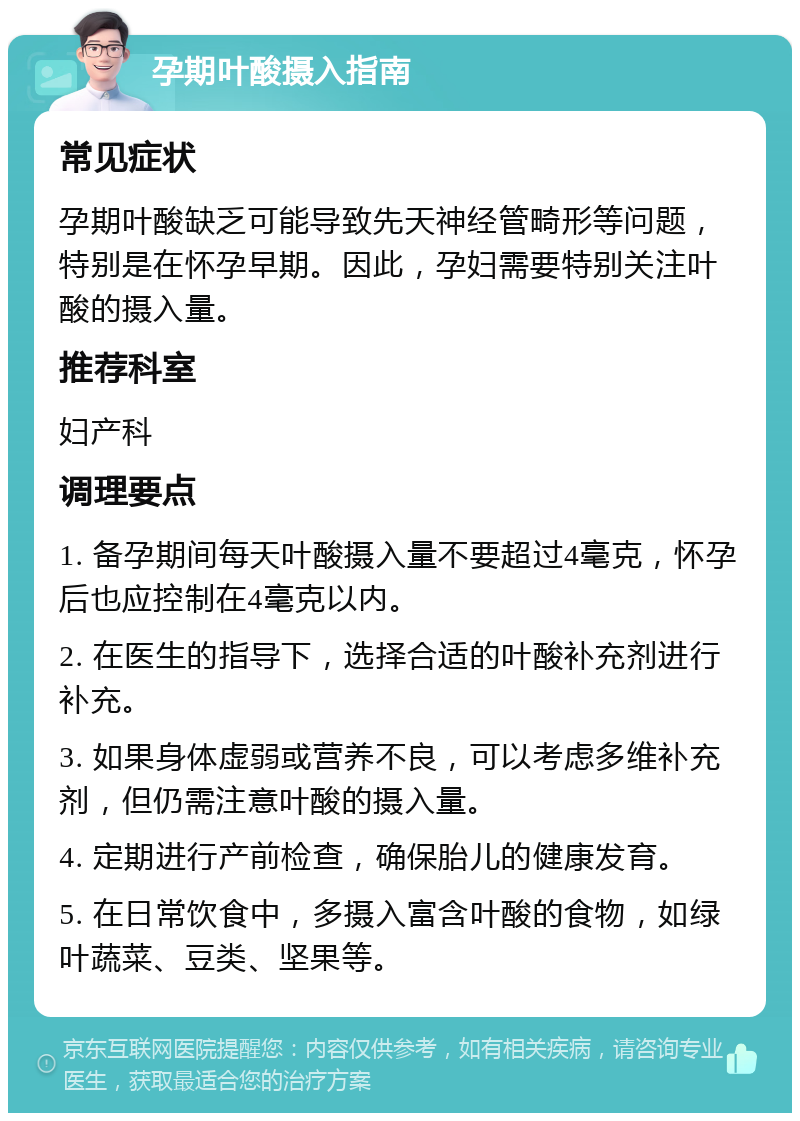 孕期叶酸摄入指南 常见症状 孕期叶酸缺乏可能导致先天神经管畸形等问题，特别是在怀孕早期。因此，孕妇需要特别关注叶酸的摄入量。 推荐科室 妇产科 调理要点 1. 备孕期间每天叶酸摄入量不要超过4毫克，怀孕后也应控制在4毫克以内。 2. 在医生的指导下，选择合适的叶酸补充剂进行补充。 3. 如果身体虚弱或营养不良，可以考虑多维补充剂，但仍需注意叶酸的摄入量。 4. 定期进行产前检查，确保胎儿的健康发育。 5. 在日常饮食中，多摄入富含叶酸的食物，如绿叶蔬菜、豆类、坚果等。