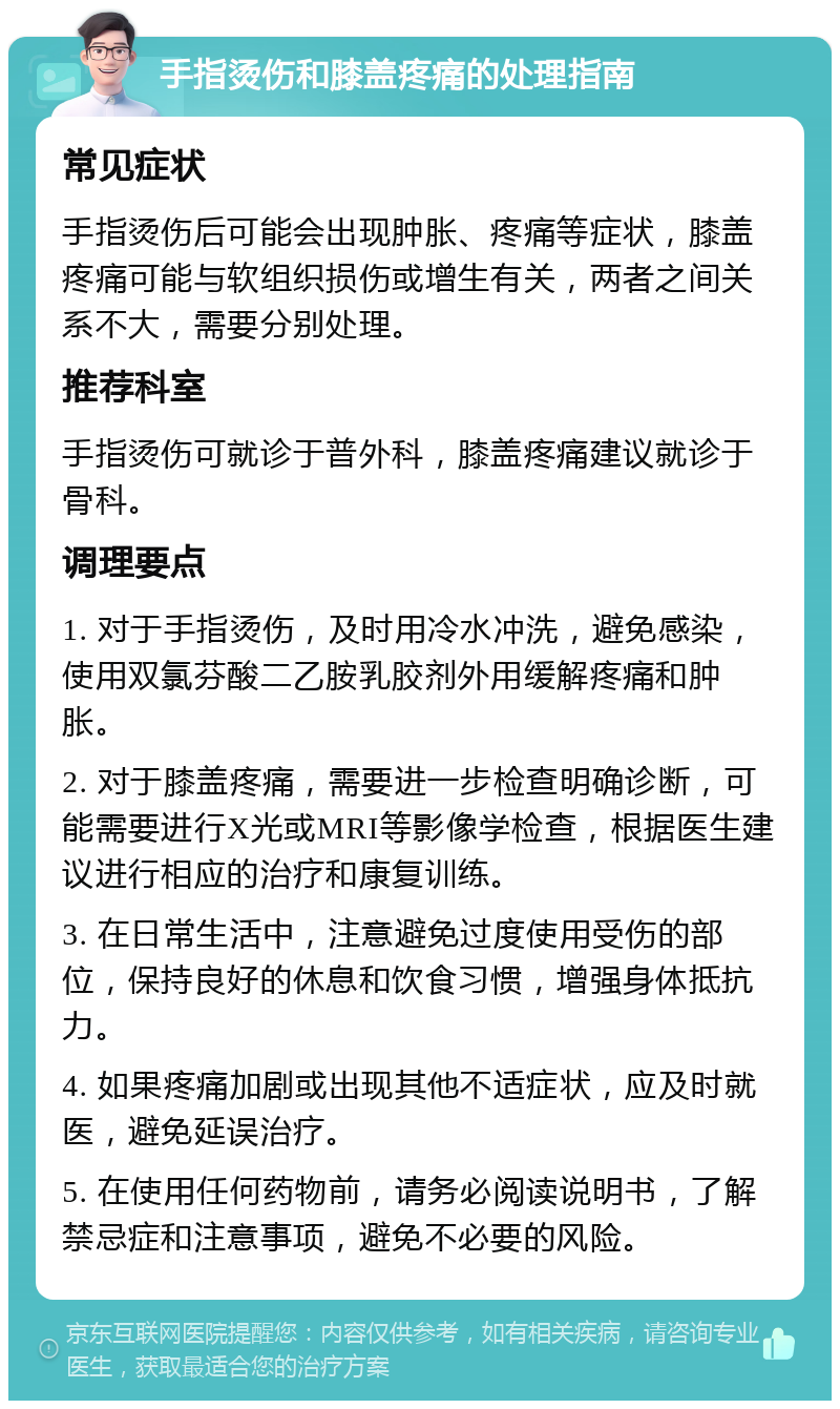 手指烫伤和膝盖疼痛的处理指南 常见症状 手指烫伤后可能会出现肿胀、疼痛等症状，膝盖疼痛可能与软组织损伤或增生有关，两者之间关系不大，需要分别处理。 推荐科室 手指烫伤可就诊于普外科，膝盖疼痛建议就诊于骨科。 调理要点 1. 对于手指烫伤，及时用冷水冲洗，避免感染，使用双氯芬酸二乙胺乳胶剂外用缓解疼痛和肿胀。 2. 对于膝盖疼痛，需要进一步检查明确诊断，可能需要进行X光或MRI等影像学检查，根据医生建议进行相应的治疗和康复训练。 3. 在日常生活中，注意避免过度使用受伤的部位，保持良好的休息和饮食习惯，增强身体抵抗力。 4. 如果疼痛加剧或出现其他不适症状，应及时就医，避免延误治疗。 5. 在使用任何药物前，请务必阅读说明书，了解禁忌症和注意事项，避免不必要的风险。