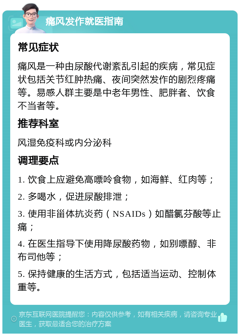 痛风发作就医指南 常见症状 痛风是一种由尿酸代谢紊乱引起的疾病，常见症状包括关节红肿热痛、夜间突然发作的剧烈疼痛等。易感人群主要是中老年男性、肥胖者、饮食不当者等。 推荐科室 风湿免疫科或内分泌科 调理要点 1. 饮食上应避免高嘌呤食物，如海鲜、红肉等； 2. 多喝水，促进尿酸排泄； 3. 使用非甾体抗炎药（NSAIDs）如醋氯芬酸等止痛； 4. 在医生指导下使用降尿酸药物，如别嘌醇、非布司他等； 5. 保持健康的生活方式，包括适当运动、控制体重等。