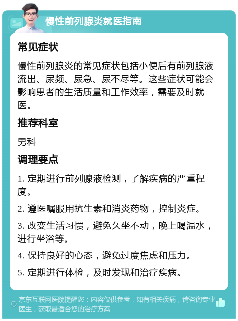 慢性前列腺炎就医指南 常见症状 慢性前列腺炎的常见症状包括小便后有前列腺液流出、尿频、尿急、尿不尽等。这些症状可能会影响患者的生活质量和工作效率，需要及时就医。 推荐科室 男科 调理要点 1. 定期进行前列腺液检测，了解疾病的严重程度。 2. 遵医嘱服用抗生素和消炎药物，控制炎症。 3. 改变生活习惯，避免久坐不动，晚上喝温水，进行坐浴等。 4. 保持良好的心态，避免过度焦虑和压力。 5. 定期进行体检，及时发现和治疗疾病。