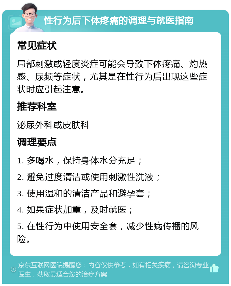 性行为后下体疼痛的调理与就医指南 常见症状 局部刺激或轻度炎症可能会导致下体疼痛、灼热感、尿频等症状，尤其是在性行为后出现这些症状时应引起注意。 推荐科室 泌尿外科或皮肤科 调理要点 1. 多喝水，保持身体水分充足； 2. 避免过度清洁或使用刺激性洗液； 3. 使用温和的清洁产品和避孕套； 4. 如果症状加重，及时就医； 5. 在性行为中使用安全套，减少性病传播的风险。