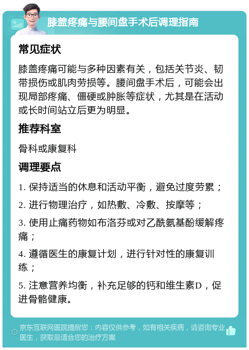 膝盖疼痛与腰间盘手术后调理指南 常见症状 膝盖疼痛可能与多种因素有关，包括关节炎、韧带损伤或肌肉劳损等。腰间盘手术后，可能会出现局部疼痛、僵硬或肿胀等症状，尤其是在活动或长时间站立后更为明显。 推荐科室 骨科或康复科 调理要点 1. 保持适当的休息和活动平衡，避免过度劳累； 2. 进行物理治疗，如热敷、冷敷、按摩等； 3. 使用止痛药物如布洛芬或对乙酰氨基酚缓解疼痛； 4. 遵循医生的康复计划，进行针对性的康复训练； 5. 注意营养均衡，补充足够的钙和维生素D，促进骨骼健康。