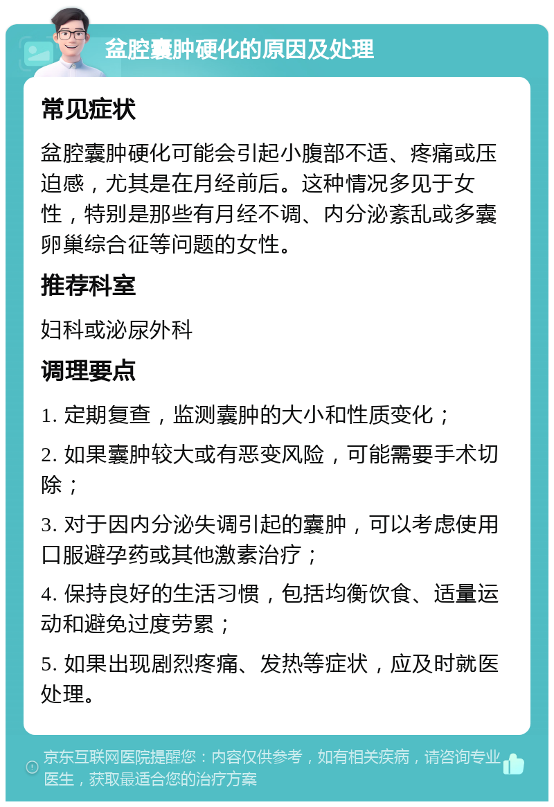 盆腔囊肿硬化的原因及处理 常见症状 盆腔囊肿硬化可能会引起小腹部不适、疼痛或压迫感，尤其是在月经前后。这种情况多见于女性，特别是那些有月经不调、内分泌紊乱或多囊卵巢综合征等问题的女性。 推荐科室 妇科或泌尿外科 调理要点 1. 定期复查，监测囊肿的大小和性质变化； 2. 如果囊肿较大或有恶变风险，可能需要手术切除； 3. 对于因内分泌失调引起的囊肿，可以考虑使用口服避孕药或其他激素治疗； 4. 保持良好的生活习惯，包括均衡饮食、适量运动和避免过度劳累； 5. 如果出现剧烈疼痛、发热等症状，应及时就医处理。